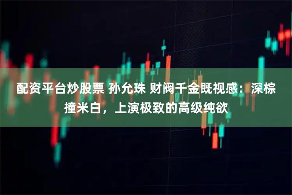 配资平台炒股票 孙允珠 财阀千金既视感：深棕撞米白，上演极致的高级纯欲