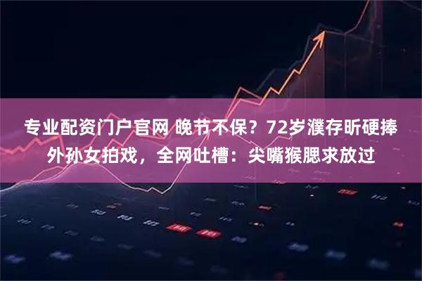 专业配资门户官网 晚节不保？72岁濮存昕硬捧外孙女拍戏，全网吐槽：尖嘴猴腮求放过