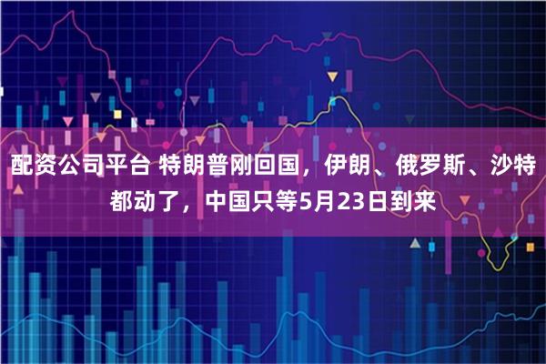 配资公司平台 特朗普刚回国，伊朗、俄罗斯、沙特都动了，中国只等5月23日到来