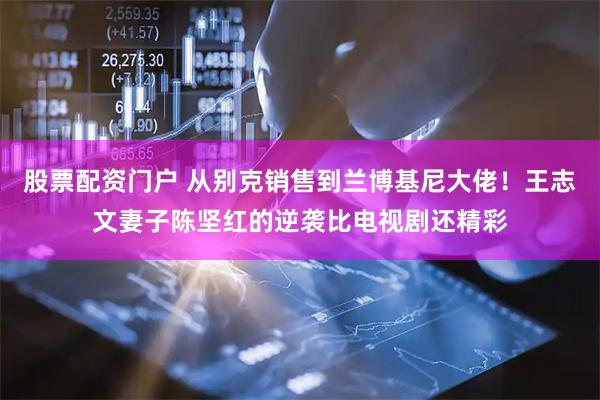 股票配资门户 从别克销售到兰博基尼大佬！王志文妻子陈坚红的逆袭比电视剧还精彩