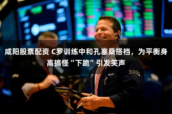 咸阳股票配资 C罗训练中和孔塞桑搭档，为平衡身高搞怪“下跪”引发笑声