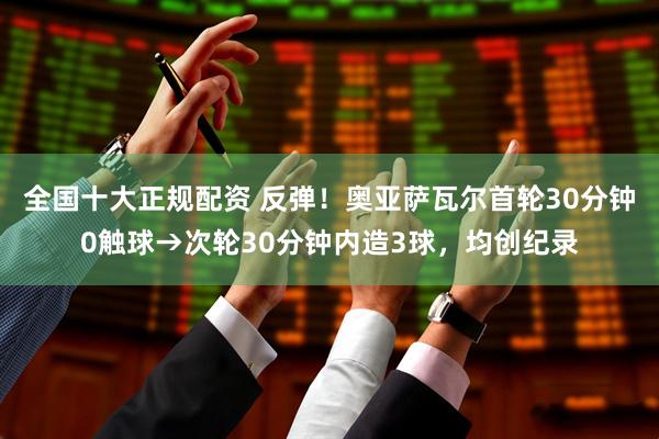 全国十大正规配资 反弹！奥亚萨瓦尔首轮30分钟0触球→次轮30分钟内造3球，均创纪录