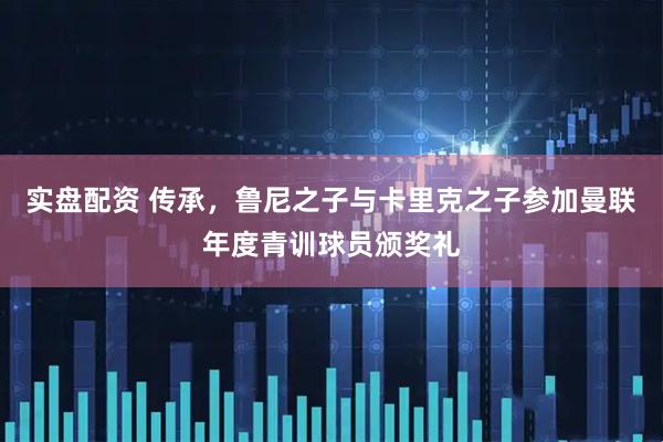 实盘配资 传承，鲁尼之子与卡里克之子参加曼联年度青训球员颁奖礼