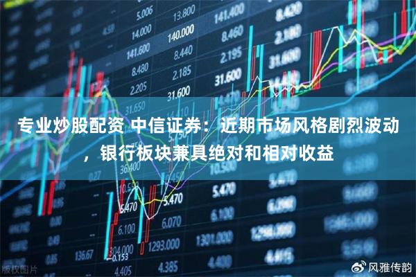 专业炒股配资 中信证券:近期市场风格剧烈波动,银行板块兼具绝对和相对收益
