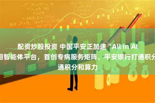 配资炒股投资 中国平安正加速“All in AI”:亮相智能体平台,首创专病服务矩阵,平安银行打通积分和算力