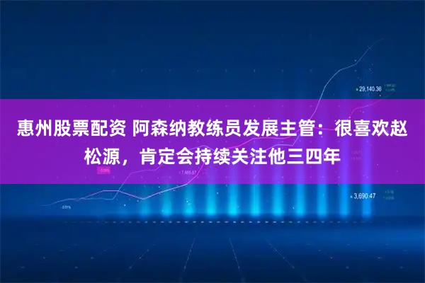 惠州股票配资 阿森纳教练员发展主管：很喜欢赵松源，肯定会持续关注他三四年