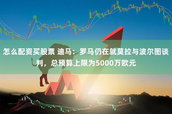 怎么配资买股票 迪马：罗马仍在就莫拉与波尔图谈判，总预算上限为5000万欧元