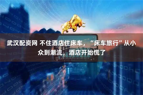 武汉配资网 不住酒店住床车，“床车旅行”从小众到潮流，酒店开始慌了