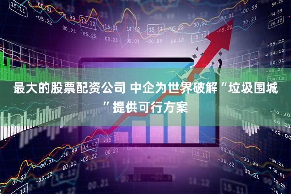 最大的股票配资公司 中企为世界破解“垃圾围城”提供可行方案