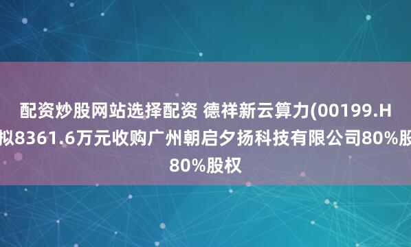 配资炒股网站选择配资 德祥新云算力(00199.HK)拟8361.6万元收购广州朝启夕扬科技有限公司80%股权