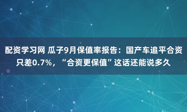 配资学习网 瓜子9月保值率报告:国产车追平合资只差0.7%,“合资更保值”这话还能说多久