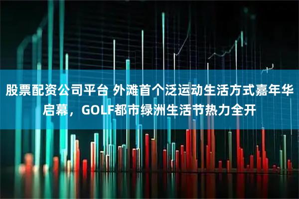 股票配资公司平台 外滩首个泛运动生活方式嘉年华启幕，GOLF都市绿洲生活节热力全开