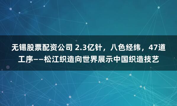 无锡股票配资公司 2.3亿针，八色经纬，47道工序——松江织造向世界展示中国织造技艺