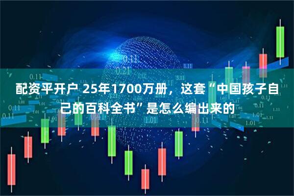 配资平开户 25年1700万册，这套“中国孩子自己的百科全书”是怎么编出来的
